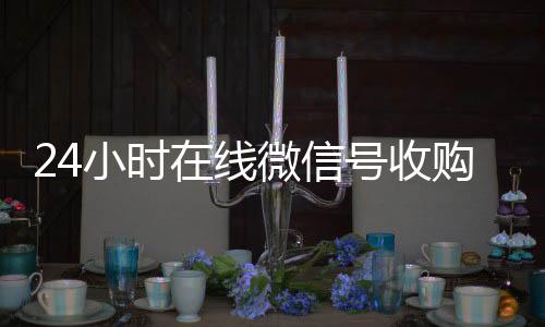 24小时在线微信长期收购微信号号收购（微信新号收购24小时）